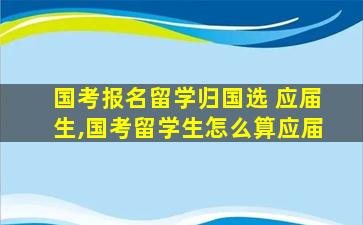 国考报名留学归国选 应届生,国考留学生怎么算应届